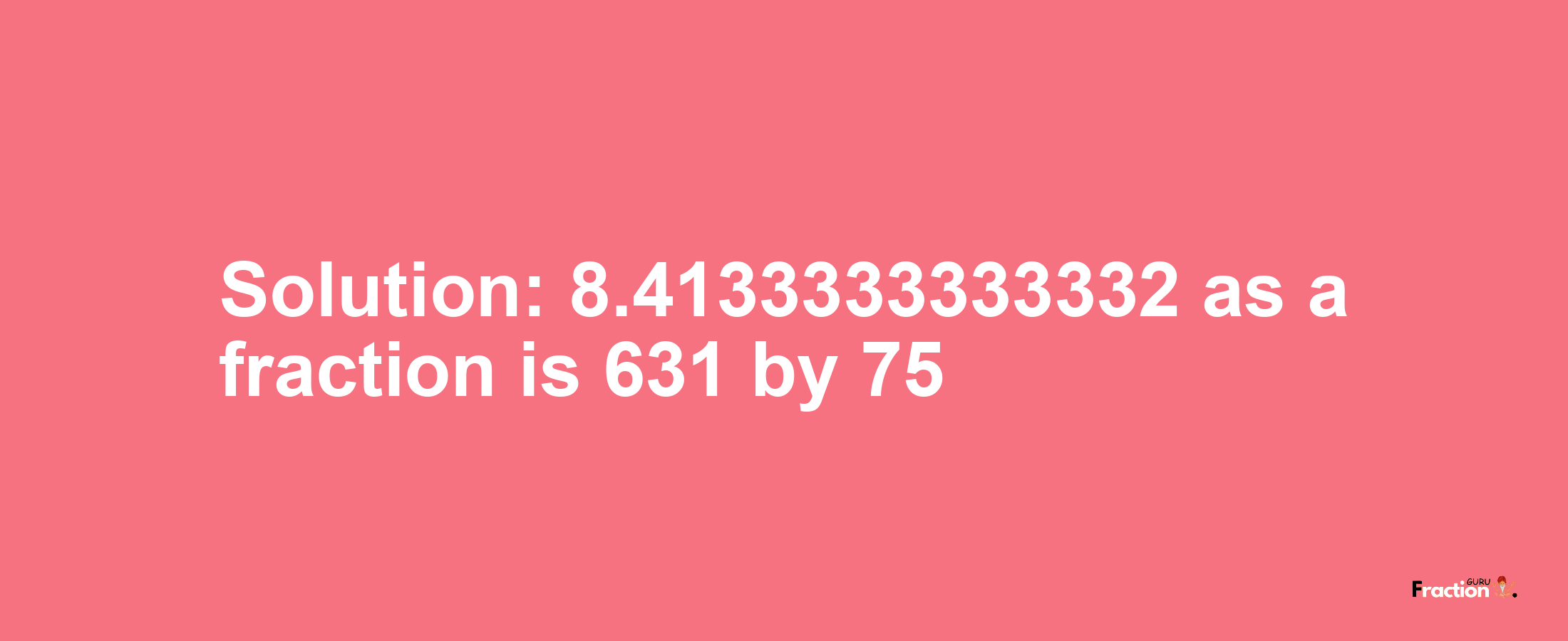 Solution:8.4133333333332 as a fraction is 631/75